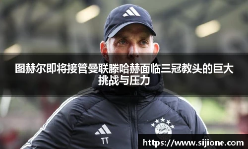 图赫尔即将接管曼联滕哈赫面临三冠教头的巨大挑战与压力